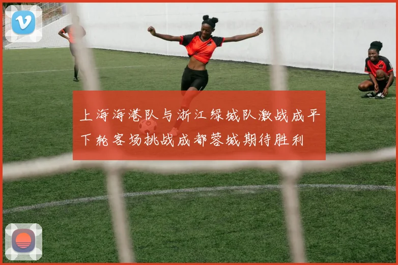 上海海港队与浙江绿城队激战成平下轮客场挑战成都蓉城期待胜利