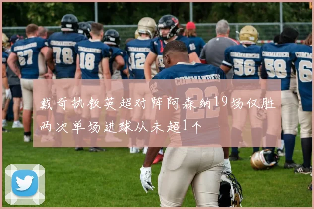戴奇执教英超对阵阿森纳19场仅胜两次单场进球从未超1个