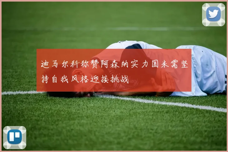 迪马尔科称赞阿森纳实力国米需坚持自我风格迎接挑战