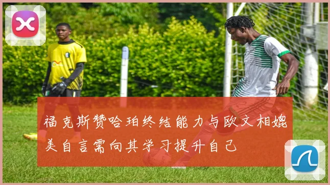 福克斯赞哈珀终结能力与欧文相媲美自言需向其学习提升自己