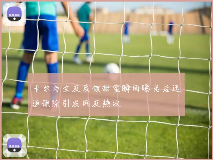 卡尔与女友度假甜蜜瞬间曝光后迅速删除引发网友热议