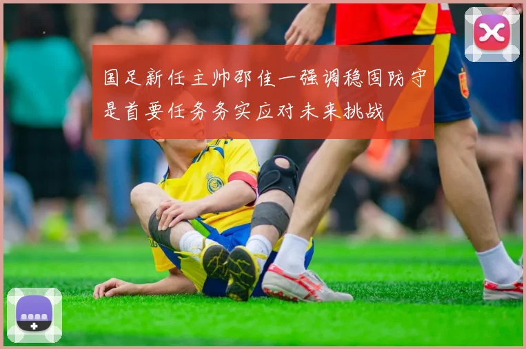 国足新任主帅邵佳一强调稳固防守是首要任务务实应对未来挑战
