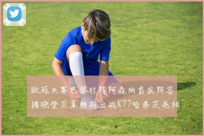 欧冠决赛巴黎对阵阿森纳首发阵容揭晓登贝莱赖斯出战K77哈弗茨亮相