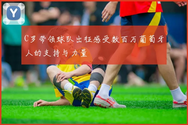 C罗带领球队出征感受数百万葡萄牙人的支持与力量