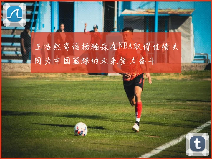 王浩然寄语杨瀚森在NBA取得佳绩共同为中国篮球的未来努力奋斗