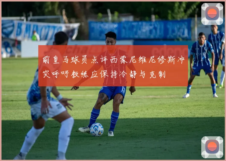 前皇马球员点评西蒙尼维尼修斯冲突呼吁教练应保持冷静与克制