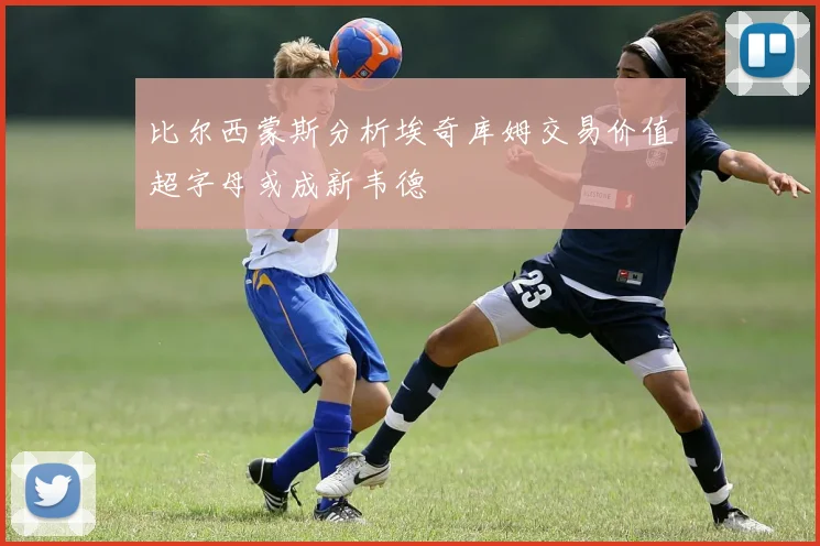 比尔西蒙斯分析埃奇库姆交易价值超字母或成新韦德