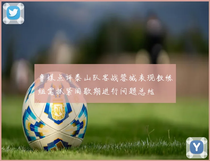 鲁媒点评泰山队客战蓉城表现教练组需抓紧间歇期进行问题总结